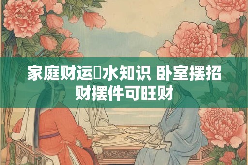 家庭财运風水知识 卧室摆招财摆件可旺财