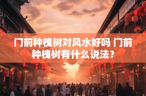 门前种槐树对风水好吗 门前种槐树有什么说法？
