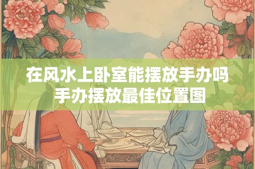 在风水上卧室能摆放手办吗 手办摆放最佳位置图