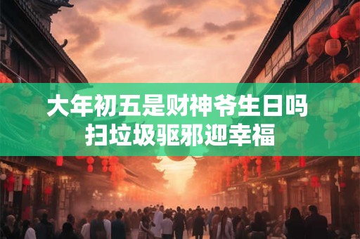 大年初五是财神爷生日吗 扫垃圾驱邪迎幸福