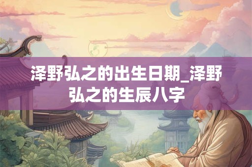 泽野弘之的出生日期_泽野弘之的生辰八字 泽野弘之的出生日期_泽野弘之的生辰八字