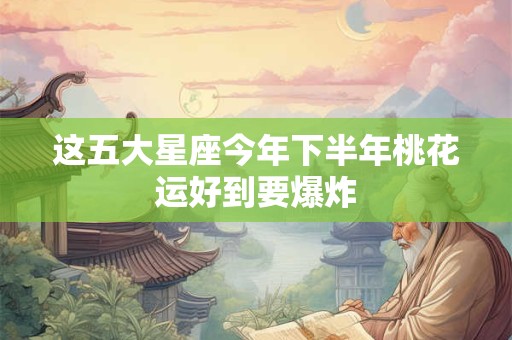 这五大星座今年下半年桃花运好到要爆炸