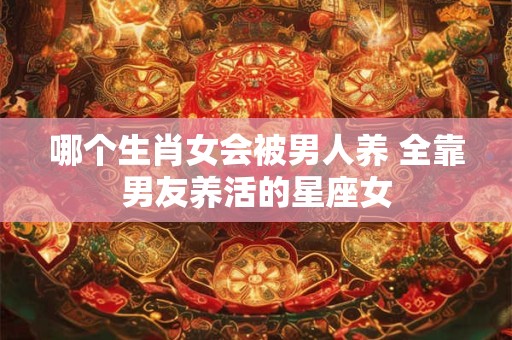 哪个生肖女会被男人养 全靠男友养活的星座女