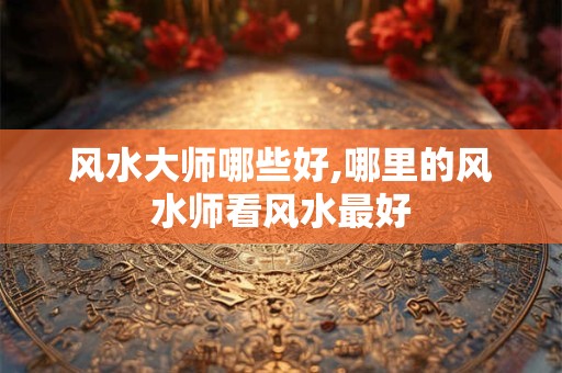 风水大师哪些好,哪里的风水师看风水最好