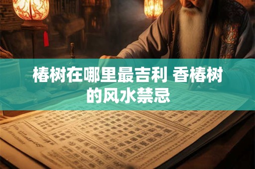 椿树在哪里最吉利 香椿树的风水禁忌