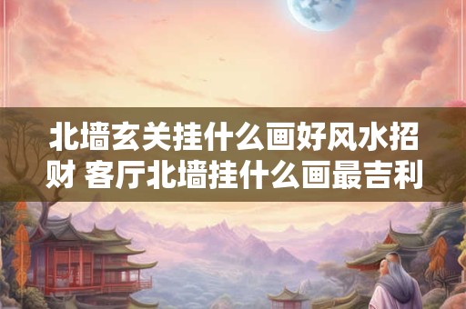 北墙玄关挂什么画好风水招财 客厅北墙挂什么画最吉利