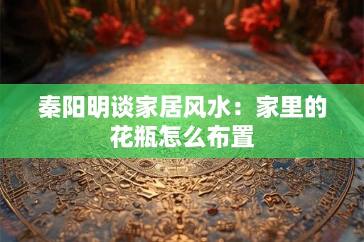 秦阳明谈家居风水：家里的花瓶怎么布置