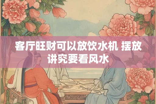 客厅旺财可以放饮水机 摆放讲究要看风水