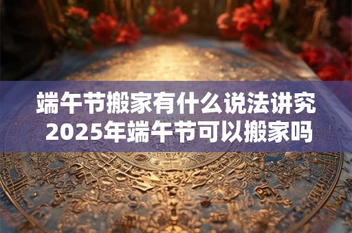 端午节搬家有什么说法讲究 2025年端午节可以搬家吗