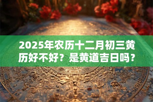 2025年农历十二月初三黄历好不好？是黄道吉日吗？