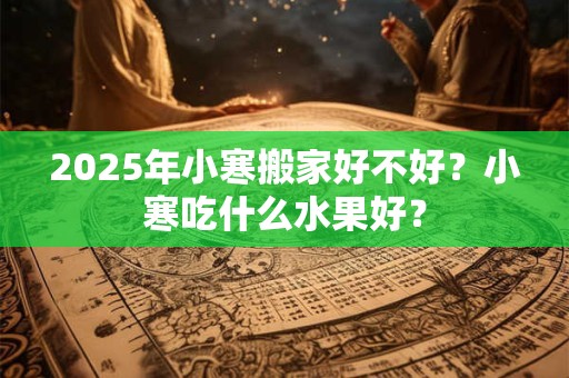 2025年小寒搬家好不好？小寒吃什么水果好？