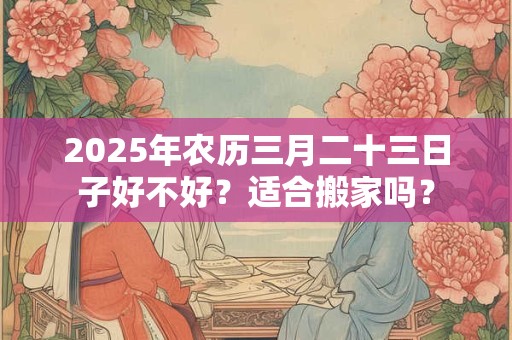 2025年农历三月二十三日子好不好？适合搬家吗？