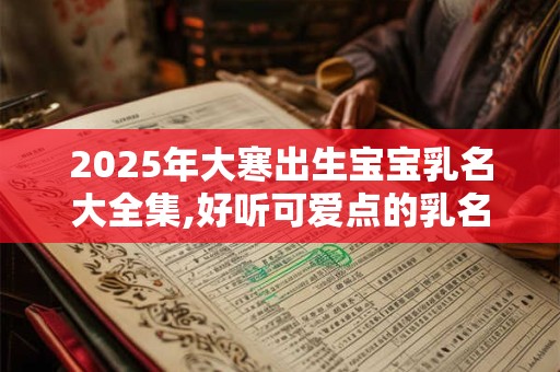 2025年大寒出生宝宝乳名大全集,好听可爱点的乳名