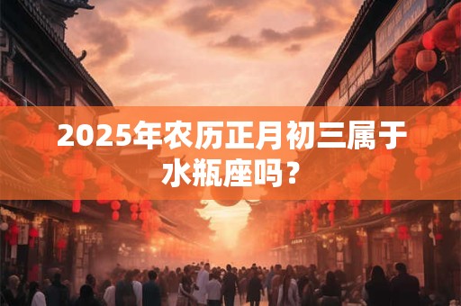 2025年农历正月初三属于水瓶座吗？