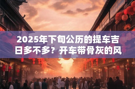 2025年下旬公历的提车吉日多不多？开车带骨灰的风俗忌讳