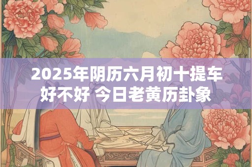2025年阴历六月初十提车好不好 今日老黄历卦象