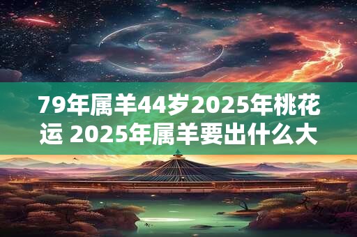 79年属羊44岁2025年桃花运 2025年属羊要出什么大事