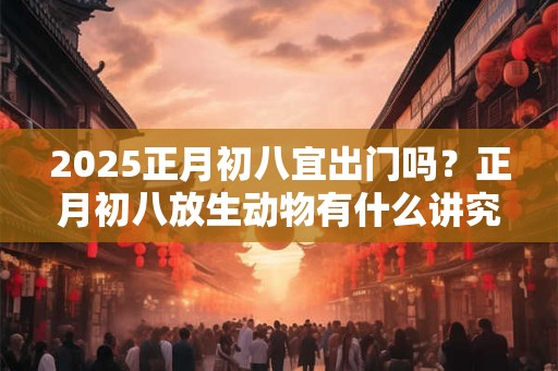 2025正月初八宜出门吗？正月初八放生动物有什么讲究吗？