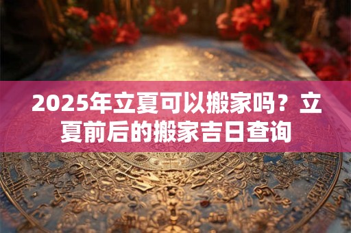 2025年立夏可以搬家吗？立夏前后的搬家吉日查询