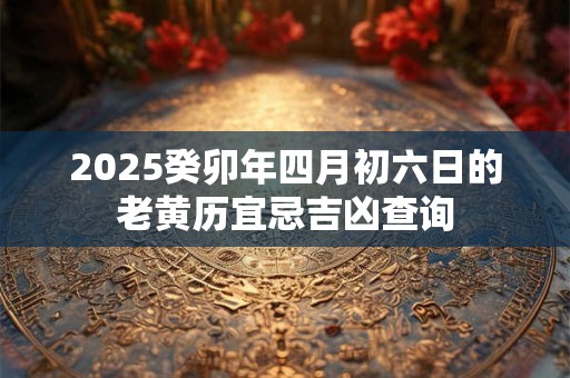 2025癸卯年四月初六日的老黄历宜忌吉凶查询