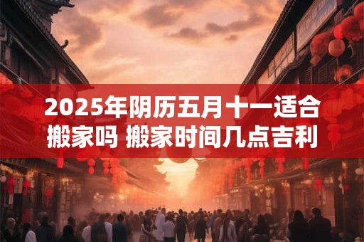2025年阴历五月十一适合搬家吗 搬家时间几点吉利