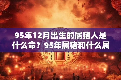 95年12月出生的属猪人是什么命？95年属猪和什么属相最配？