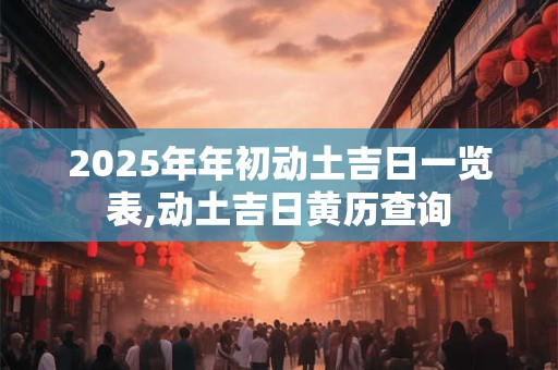 2025年年初动土吉日一览表,动土吉日黄历查询