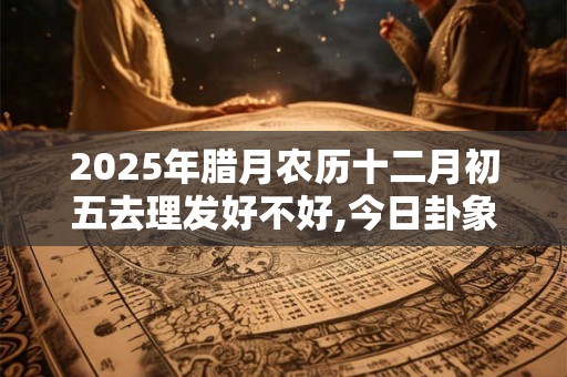 2025年腊月农历十二月初五去理发好不好,今日卦象如何？