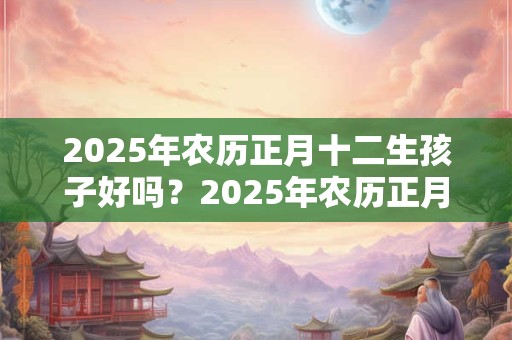 2025年农历正月十二生孩子好吗？2025年农历正月十二孩子命理解析！