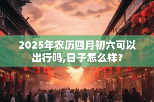 2025年农历四月初六可以出行吗,日子怎么样？
