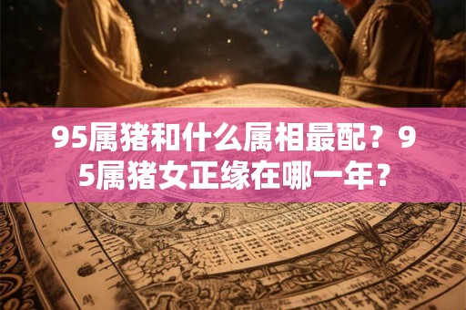 95属猪和什么属相最配？95属猪女正缘在哪一年？