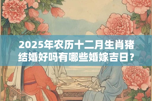 2025年农历十二月生肖猪结婚好吗有哪些婚嫁吉日？