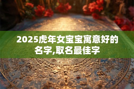2025虎年女宝宝寓意好的名字,取名最佳字 2025虎年女宝宝寓意好的名字,取名最佳字