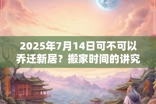 2025年7月14日可不可以乔迁新居？搬家时间的讲究