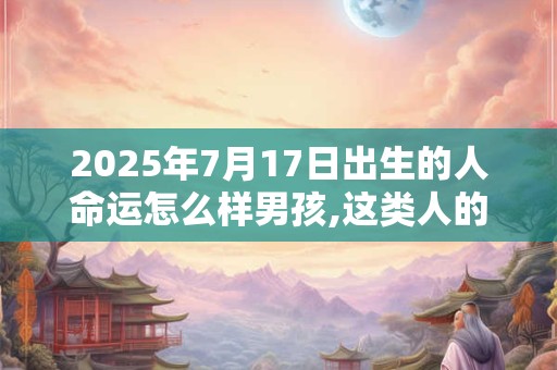 2025年7月17日出生的人命运怎么样男孩,这类人的命程详解