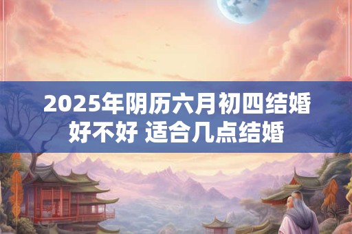 2025年阴历六月初四结婚好不好 适合几点结婚