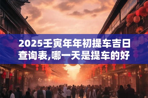 2025壬寅年年初提车吉日查询表,哪一天是提车的好日子？