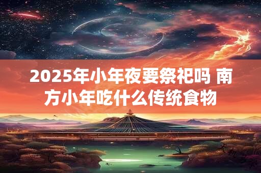 2025年小年夜要祭祀吗 南方小年吃什么传统食物