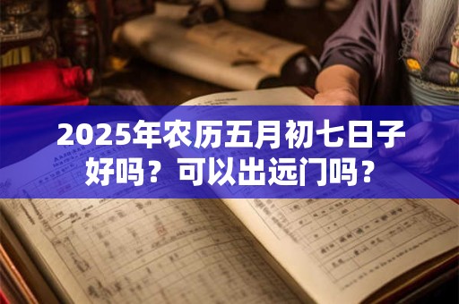 2025年农历五月初七日子好吗?可以出远门吗? 2025年农历五月初七日子好吗?可以出远门吗?