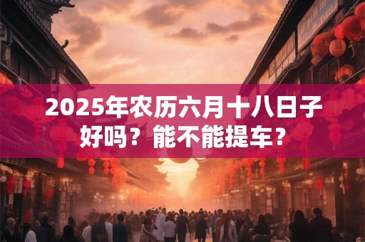 2025年农历六月十八日子好吗？能不能提车？
