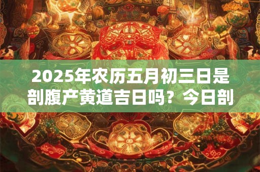 2025年农历五月初三日是剖腹产黄道吉日吗？今日剖腹产好吗