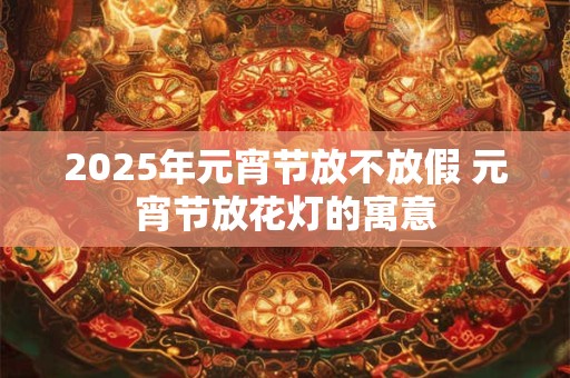 2025年元宵节放不放假 元宵节放花灯的寓意