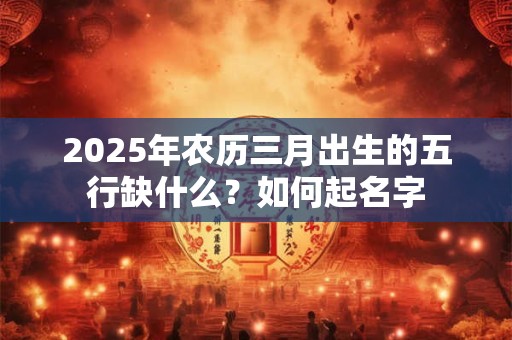 2025年农历三月出生的五行缺什么？如何起名字