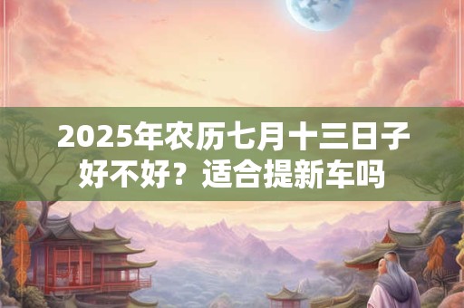 2025年农历七月十三日子好不好？适合提新车吗