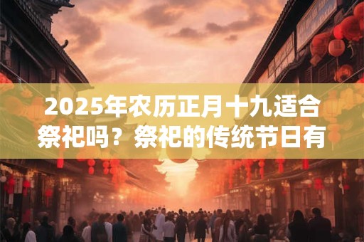 2025年农历正月十九适合祭祀吗？祭祀的传统节日有哪些？