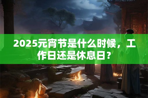2025元宵节是什么时候，工作日还是休息日？
