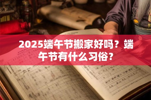 2025端午节搬家好吗？端午节有什么习俗？