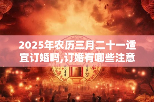 2025年农历三月二十一适宜订婚吗,订婚有哪些注意事项？