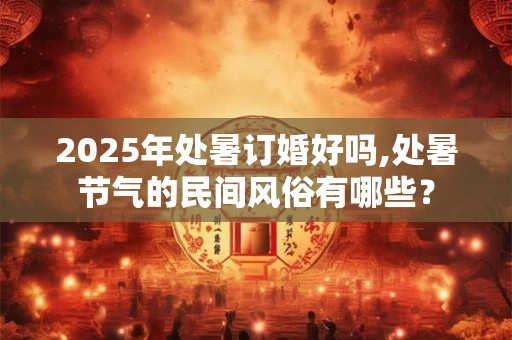 2025年处暑订婚好吗,处暑节气的民间风俗有哪些？