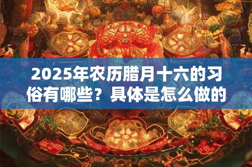 2025年农历腊月十六的习俗有哪些？具体是怎么做的呢？